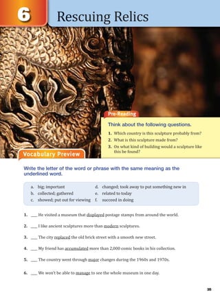 Rescuing Relics
Vocabulary Preview
Write the letter of the word or phrase with the same meaning as the
underlined word.
1. ____ He visited a museum that displayed postage stamps from around the world.
2. ____ I like ancient sculptures more than modern sculptures.
3. ____ The city replaced the old brick street with a smooth new street.
4. ____ My friend has accumulated more than 2,000 comic books in his collection.
5. ____ The country went through major changes during the 1960s and 1970s.
6. ____ We won’t be able to manage to see the whole museum in one day.
a. big; important d. changed; took away to put something new in
b. collected; gathered e. related to today
c. showed; put out for viewing f. succeed in doing
Pre-Reading
Think about the following questions.
1. Which country is this sculpture probably from?
2. What is this sculpture made from?
3. On what kind of building would a sculpture like
this be found?
35
 