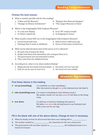 Reading Comprehension
Idiomatic Expressions
Choose the best answer.
1. What is another possible title for this reading?
a. “A Man and His Museum” b. “Beijing’s Best Museum Designer”
c. “Changes in Chinese Architecture” d. “The Largest Museum in China”
2. Where is the Songtangzhai Folk Sculpture Museum?
a. In a city near Beijing b. In an 18th
century temple
c. In China’s capital city d. In Songtang Li’s house
3. What would a visitor NOT see in the Songtangzhai Folk Sculpture Museum?
a. Carved wood and stone b. Folk art from 1,000 years ago
c. Paintings that Li made in childhood d. Pieces of decorative architecture
4. What can be inferred about most of the pieces in Li’s collection?
a. He paid a lot of money for them.
b. People took them from demolition sites and gave them to Li.
c. The government was not interested in them.
d. They came from his childhood home.
5. According to Li, what is true about modern Beijing?
a. Ninety percent of it needs to be torn down. b. Few parts of it are very old.
c. Folk art can be seen in most of it. d. Not much of it was rebuilt.
Find these idioms in the reading.
 set up (something) [ to establish or create something ]
After she moved in, the girl set up her bedroom how she liked it.
 take (something) away [ to remove something to some distance away ]
My mother would take my toys away if I left them in the living
room.
 tear down [ to destroy; to break (a building) into pieces ]
My father tore down the old dog house in our backyard and
built a new one for our dog.
Fill in the blank with one of the above idioms. Change its form if necessary.
1. When he finally arrived, he discovered that there was nothing left to ____________________.
2. The teacher needed to ____________________ her classroom for the new school year.
3. The government will not allow anyone to ____________________ the building because it is a
historical treasure.
37
 