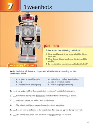 Tweenbots
Vocabulary Preview
Pre-Reading
Think about the following questions.
1. What would you do if you saw a robot like this on
the street?
2. What do you think a small robot like this could be
used for?
3. Do you think that most people are kind and helpful?
Write the letter of the word or phrase with the same meaning as the
underlined word.
1. ____ A big social problem these days is that people don’t want to help strangers.
2. ____ New York is not my final destination. From New York, I’m traveling to Boston.
3. ____ She hasn’t arrived yet, so let’s wait a little longer.
4. ____ The robot’s inability to turn or change direction is a problem.
5. ____ It is not easy to find some of the tourist sites. This map can aid you during your visit.
6. ____ The streets are narrow, so it is difficult to navigate a large car on them.
a. to steer; to travel through d. gotten to or reached a destination
b. help e. lack of power or means
c. place to which one is going f. related to people or society
41
 