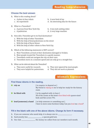 43
Reading Comprehension
Idiomatic Expressions
4
Choose the best answer.
1. What is this reading about?
a. A place to buy robots b. A new kind of toy
c. An experiment d. An interesting idea for the future
2. What is a Tweenbot?
a. A person from New York City b. A ten-inch smiling robot
c. A pedestrian d. A very large machine
3. How did a Tweenbot get to its final destination?
a. With the help of other Tweenbots
b. With the help of kind pedestrians on the street
c. With the help of Kacie Kinzer
d. With the help of other robots in New York City
4. Which of the following statements is NOT correct?
a. Most Tweenbots arrived at their destination damaged or broken.
b. Most people treated the Tweenbots in a gentle manner.
c. Tweenbots could not navigate the city on their own.
d. Tweenbots move at a constant speed and can only go in a straight line.
5. What can be inferred about the Tweenbot?
a. They were useful for research. b. They were ignored by most people.
c. They were helpful for pedestrians. d. They did not work as planned.
Find these idioms in the reading.
 rely on [ to require; to depend on ]
My friend is relying on me to help her study for the history
exam.
 be fitted with [ to be supplied with; to have ]
All of the rooms at the hotel were fitted with queen-sized
beds and flat screen TVs.
 lend (someone) a hand [ to help someone or something out ]
I have to move some furniture today. Can you lend me a hand?
Fill in the blank with one of the above idioms. Change its form if necessary.
1. If you see someone who needs help, it is always nice to ____________________.
2. Each jewelry box ____________________ a special gold lock.
3. Our club ____________________ the money we collect from our members each month.
 