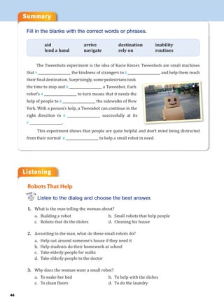 Listening
Summary
44
Listen to the dialog and choose the best answer.
1. What is the man telling the woman about?
a. Building a robot b. Small robots that help people
c. Robots that do the dishes d. Cleaning his house
2. According to the man, what do these small robots do?
a. Help out around someone’s house if they need it
b. Help students do their homework at school
c. Take elderly people for walks
d. Take elderly people to the doctor
3. Why does the woman want a small robot?
a. To make her bed b. To help with the dishes
c. To clean floors d. To do the laundry
Robots That Help
Track 14
Fill in the blanks with the correct words or phrases.
aid arrive destination inability
lend a hand navigate rely on routines
The Tweenbots experiment is the idea of Kacie Kinzer. Tweenbots are small machines
that 1 ___________________ the kindness of strangers to 2 ___________________ and help them reach
their final destination. Surprisingly, some pedestrians took
the time to stop and 3 ___________________ a Tweenbot. Each
robot’s 4 ___________________ to turn means that it needs the
help of people to 5 ___________________ the sidewalks of New
York. With a person’s help, a Tweenbot can continue in the
right direction to 6 ___________________ successfully at its
7 ___________________.
This experiment shows that people are quite helpful and don’t mind being distracted
from their normal 8 ___________________ to help a small robot in need.
 
