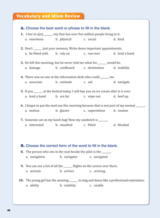 46
A. Choose the best word or phrase to fill in the blank.
1. I live in a(n) _______ city that has over five million people living in it.
a. enormous b. physical c. social d. kind
2. Don’t _______ just your memory. Write down important appointments.
a. be fitted with b. rely on c. run over d. lend a hand
3. He left this morning, but he never told me what his _______ would be.
a. damage b. cardboard c. destination d. inability
4. There was no one at the information desk who could _______ me.
a. associate b. estimate c. aid d. navigate
5. If you _______ at the festival today, I will buy you an ice cream after it is over.
a. lend a hand b. are far c. wipe out d. beef up
6. I forgot to put the mail out this morning because that is not part of my normal _______.
a. motion b. glacier c. superstition d. routine
7. Someone sat on my lunch bag! Now my sandwich is _______.
a. interested b. smashed c. fitted d. blocked
B. Choose the correct form of the word to fill in the blank.
8. The person who sits in the seat beside the pilot is the _______.
a. navigation b. navigator c. navigated
9. You can see a list of all the _______ flights on the screen over there.
a. arrivals b. arrives c. arriving
10. The young girl has the amazing _______ to sing and dance like a professional entertainer.
a. ability b. inability c. unable
Vocabulary and Idiom Review
 