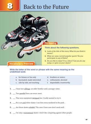 47
Back to the Future
Vocabulary Preview
Write the letter of the word or phrase with the same meaning as the
underlined word.
1. ____ I have two siblings: an older brother and a younger sister.
2. ____ Two parallel lines can never meet.
3. ____ That new equipment intrigued me. I really wanted to try it.
4. ____ He is an avid inline skater. I see him every weekend in the park.
5. ____ Are those skates reliable? The ones I have now don’t work well.
6. ____ I’m only a recreational skater. I don’t like competing against other people.
a. for leisure or fun only d. brothers or sisters
b. fascinated; made interested e. enthusiastic; devoted
c. side by side, not touching f. dependable; trustworthy
Pre-Reading
Think about the following questions.
1. Look at the title of this story. What do you think it
means?
2. What are some current popular sports? Do you
participate in any of them?
3. Do you like to skate? If so, where? Can you do any
jumps or spins on your skates?
 