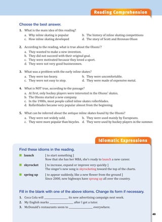 Reading Comprehension
Idiomatic Expressions
Choose the best answer.
1. What is the main idea of this reading?
a. Why inline skating is popular b. The history of inline skating competitions
c. How inline skating developed d. The story of Scott and Brennan Olson
2. According to the reading, what is true about the Olsons’?
a. They wanted to make a new invention.
b. They did not succeed with their original goal.
c. They were motivated because they loved a sport.
d. They were not very good businessmen.
3. What was a problem with the early inline skates?
a. They were too heavy. b. They were uncomfortable.
c. They were not easy to stop. d. They were made of expensive metal.
4. What is NOT true, according to the passage?
a. At first, only hockey players were interested in the Olsons’ skates.
b. The Olsons started a new company.
c. In the 1980s, most people called inline skates rollerblades.
d. Rollerblades became very popular almost from the beginning.
5. What can be inferred about the antique inline skates found by the Olsons?
a. They were not widely sold. b. They were used mainly by Europeans.
c. They were more popular than bicycles. d. They were used by hockey players in the summer.
Find these idioms in the reading.
 launch [ to start something ]
Now that she has her MBA, she’s ready to launch a new career.
 skyrocket [ to increase, expand or improve very quickly ]
The singer’s new song is skyrocketing toward the top of the charts.
 spring up [ to appear suddenly, like a new flower from the ground ]
Since 2000, new highways have sprung up all over the country.
Fill in the blank with one of the above idioms. Change its form if necessary.
1. Coca Cola will ____________________ its new advertising campaign next week.
2. My English marks ____________________ after I got a tutor.
3. McDonald’s restaurants seem to ____________________ everywhere.
49
 