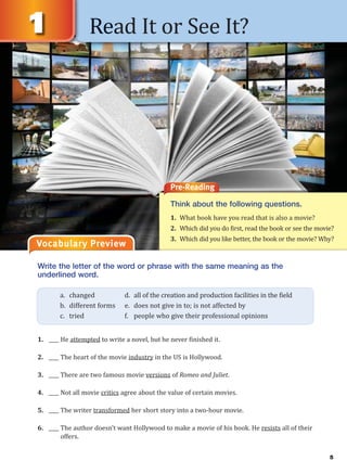 5
Read It or See It?
Vocabulary Preview
Pre-Reading
Think about the following questions.
1. What book have you read that is also a movie?
2. Which did you do first, read the book or see the movie?
3. Which did you like better, the book or the movie? Why?
Write the letter of the word or phrase with the same meaning as the
underlined word.
1. ____ He attempted to write a novel, but he never finished it.
2. ____ The heart of the movie industry in the US is Hollywood.
3. ____ There are two famous movie versions of Romeo and Juliet.
4. ____ Not all movie critics agree about the value of certain movies.
5. ____ The writer transformed her short story into a two-hour movie.
6. ____ The author doesn’t want Hollywood to make a movie of his book. He resists all of their
offers.
a. changed d. all of the creation and production facilities in the field
b. different forms e. does not give in to; is not affected by
c. tried f. people who give their professional opinions
 