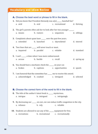 52
A. Choose the best word or phrase to fill in the blank.
1. Did you know that President Kennedy was a(n) ______ baseball fan?
a. avid b. oral c. recreational d. thriving
2. The girl’s parents often ask her to look after her two younger ______.
a. means b. rumors c. sequences d. siblings
3. Complaints about spam have ______ over the past few years.
a. extended b. launched c. skyrocketed d. steered
4. Two lines that are ______ will never touch or meet.
a. impaired b. parallel c. reliable d. standard
5. I can’t ______ a time when I was more embarrassed.
a. accuse b. buckle c. recall d. spring up
6. You should have a mechanic check the ______ on your car.
a. brakes b. captions c. opportunities d. spools
7. I am honored that the committee has ______ me to receive this award.
a. acknowledged b. crashed c. intrigued d. selected
B. Choose the correct form of the word to fill in the blank.
8. The title of the author’s latest book is ______ mysterious.
a. intrigue b. intrigued c. intriguingly
9. By decreasing our ______ on cars, we can reduce traffic congestion in the city.
a. reliance b. rely c. reliable
10. Students are allowed to use any of the ______ equipment for free.
a. recreations b. recreational c. recreationally
Vocabulary and Idiom Review
 