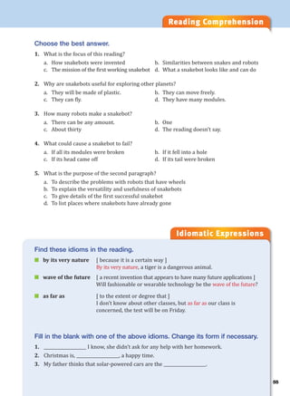 55
Reading Comprehension
Idiomatic Expressions
5
Choose the best answer.
1. What is the focus of this reading?
a. How snakebots were invented b. Similarities between snakes and robots
c. The mission of the first working snakebot d. What a snakebot looks like and can do
2. Why are snakebots useful for exploring other planets?
a. They will be made of plastic. b. They can move freely.
c. They can fly. d. They have many modules.
3. How many robots make a snakebot?
a. There can be any amount. b. One
c. About thirty d. The reading doesn’t say.
4. What could cause a snakebot to fail?
a. If all its modules were broken b. If it fell into a hole
c. If its head came off d. If its tail were broken
5. What is the purpose of the second paragraph?
a. To describe the problems with robots that have wheels
b. To explain the versatility and usefulness of snakebots
c. To give details of the first successful snakebot
d. To list places where snakebots have already gone
Find these idioms in the reading.
 by its very nature [ because it is a certain way ]
By its very nature, a tiger is a dangerous animal.
 wave of the future [ a recent invention that appears to have many future applications ]
Will fashionable or wearable technology be the wave of the future?
 as far as [ to the extent or degree that ]
I don’t know about other classes, but as far as our class is
concerned, the test will be on Friday.
Fill in the blank with one of the above idioms. Change its form if necessary.
1. ____________________ I know, she didn’t ask for any help with her homework.
2. Christmas is, ____________________, a happy time.
3. My father thinks that solar-powered cars are the ____________________.
 
