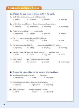 58
A. Choose the best word or phrase to fill in the blank.
1. Each of the computer’s ______ is sold separately.
a. means b. missions c. modules d. muscles
2. In this class, we will explore the creative ______ of watercolors.
a. integrity b. affordability c. reliability d. versatility
3. Please do not put heavy ______ on this shelf.
a. approaches b. designs c. grounds d. objects
4. The ______ was very easy. Even a child could do it.
a. crack b. sibling c. task d. tool
5. The old woman had difficulty ______ her great-grandchildren’s names.
a. exploring b. failing c. recalling d. thriving
6. We won’t know the effects on people living in ______ for a long time.
a. brake b. planet c. sequence d. space
7. What kind of ______ sports did you play in high school?
a. effective b. necessary c. recent d. recreational
B. Choose the correct form of the word to fill in the blank.
8. New homes in this area are very ______ right now.
a. affordability b. afford c. affordable
9. We had to write an essay about the life of a famous ______.
a. explorer b. exploration c. exploring
10. What is the most ______ way to clean a car’s engine?
a. effect b. effective c. effectively
Vocabulary and Idiom Review
 