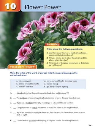 Flower Power
Vocabulary Preview
Pre-Reading
Think about the following questions.
1. Are there many flowers or plants around your
apartment building or house?
2. Why do people like to plant flowers around the
places where they live?
3. What kinds of things do people have to do to take
care of flowers?
Write the letter of the word or phrase with the same meaning as the
underlined word.
1. ____ A thief entered our house through the back door and took our TV.
2. ____ The incidents of students getting hurt at school is lower this year than last year.
3. ____ If you are a resident of the city, you can go to school in the city for free.
4. ____ The police want to recruit volunteers to watch for crime in the neighborhood.
5. ____ My father installed a new light above our door because the front of our house was too
dark at night.
6. ____ The weather is pleasant in the spring. It’s a good season for walking outdoors.
a. nice; enjoyable d. person who officially lives in a place
b. times; countable events e. put in; put up
c. robber; criminal f. get people to join a group
59
 