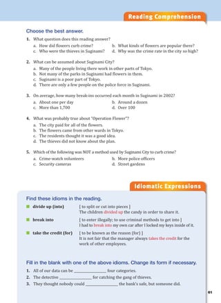 61
Reading Comprehension
Idiomatic Expressions
6
Choose the best answer.
1. What question does this reading answer?
a. How did flowers curb crime? b. What kinds of flowers are popular there?
c. Who were the thieves in Suginami? d. Why was the crime rate in the city so high?
2. What can be assumed about Suginami City?
a. Many of the people living there work in other parts of Tokyo.
b. Not many of the parks in Suginami had flowers in them.
c. Suginami is a poor part of Tokyo.
d. There are only a few people on the police force in Suginami.
3. On average, how many break-ins occurred each month in Suginami in 2002?
a. About one per day b. Around a dozen
c. More than 1,700 d. Over 100
4. What was probably true about “Operation Flower”?
a. The city paid for all of the flowers.
b. The flowers came from other wards in Tokyo.
c. The residents thought it was a good idea.
d. The thieves did not know about the plan.
5. Which of the following was NOT a method used by Suginami City to curb crime?
a. Crime-watch volunteers b. More police officers
c. Security cameras d. Street gardens
Find these idioms in the reading.
 divide up (into) [ to split or cut into pieces ]
The children divided up the candy in order to share it.
 break into [ to enter illegally; to use criminal methods to get into ]
I had to break into my own car after I locked my keys inside of it.
 take the credit (for) [ to be known as the reason (for) ]
It is not fair that the manager always takes the credit for the
work of other employees.
Fill in the blank with one of the above idioms. Change its form if necessary.
1. All of our data can be ____________________ four categories.
2. The detective ____________________ for catching the gang of thieves.
3. They thought nobody could ____________________ the bank’s safe, but someone did.
 