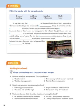 Listening
Summary
62
Listen to the dialog and choose the best answer.
1. What surprised the woman about “Operation Flower”?
a. That it worked b. That so many volunteers were recruited
c. That the city suggested it d. That the flowers could grow
2. What is true about the woman’s neighborhood?
a. Not many people live there. b. People aren’t seen outdoors much.
c. The crime rate is rather high. d. There aren’t many flowers there.
3. What does the man think about the situation in her neighborhood?
a. He wants to visit during the weekend. b. It is not a good place for her to live.
c. She should recruit more volunteers. d. Coming out just on the weekends works.
My Neighborhood
Track 20
Fill in the blanks with the correct words.
dropped incidents installed likely
planting stealing volunteers ward
A few years ago, the 1 ___________________ of Suginami City in Tokyo had a big problem.
Thieves were breakings into houses and 2 ___________________ things. In order to curb the
3 ___________________ of robbery in their city, the residents of Suginami began 4 ___________________
flowers in front of their houses and along streets. City officials thought thieves were less
5 ___________________ to try and steal things from houses or streets where people were often
outside taking care of plants. The city also 6 ___________________ video cameras along streets
and recruited 7 ___________________ to watch for crime on their streets.
In just a few years, the crime rates in Suginami City
8 ___________________ 80 percent!
 