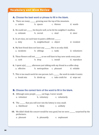 64
A. Choose the best word or phrase to fill in the blank.
1. There are many _______ growing near the top of the mountain.
a. cedars b. spaces c. thieves d. wards
2. He could not _______ his bicycle well, so he hit his neighbor’s mailbox.
a. estimate b. recruit c. steal d. steer
3. In art class, we each have to paint a different _______.
a. duty b. neighborhood c. object d. resident
4. My best friend does not have any _______. She is an only child.
a. incidents b. siblings c. tasks d. volunteers
5. These flowers will not _______, so we will have to buy new seeds every year.
a. curb b. drop c. install d. reproduce
6. I spent a(n) _______ afternoon just talking with my friend in a coffee shop.
a. effective b. metropolitan c. pleasant d. reliable
7. This is too much work for one person. Let’s _______ the work to make it easier.
a. break into b. divide up c. take credit for d. wipe out
B. Choose the correct form of the word to fill in the blank.
8. Although some people _______ eat bugs, I never would.
a. volunteer b. voluntary c. voluntarily
9. The _______ that you will ever win the lottery is very small.
a. likelihood b. likely c. unlikely
10. We didn’t think the concert would be very good, but we were _______ surprised by the
performers.
a. pleasant b. pleasantly c. unpleasant
Vocabulary and Idiom Review
 