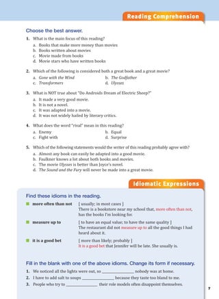 7
Reading Comprehension
Choose the best answer.
1. What is the main focus of this reading?
a. Books that make more money than movies
b. Books written about movies
c. Movie made from books
d. Movie stars who have written books
2. Which of the following is considered both a great book and a great movie?
a. Gone with the Wind b. The Godfather
c. Transformers d. Ulysses
3. What is NOT true about “Do Androids Dream of Electric Sheep?”
a. It made a very good movie.
b. It is not a novel.
c. It was adapted into a movie.
d. It was not widely hailed by literary critics.
4. What does the word “rival” mean in this reading?
a. Enemy b. Equal
c. Fight with d. Surprise
5. Which of the following statements would the writer of this reading probably agree with?
a. Almost any book can easily be adapted into a good movie.
b. Faulkner knows a lot about both books and movies.
c. The movie Ulysses is better than Joyce’s novel.
d. The Sound and the Fury will never be made into a great movie.
Idiomatic Expressions
Find these idioms in the reading.
 more often than not [ usually; in most cases ]
There is a bookstore near my school that, more often than not,
has the books I’m looking for.
 measure up to [ to have an equal value; to have the same quality ]
The restaurant did not measure up to all the good things I had
heard about it.
 it is a good bet [ more than likely; probably ]
It is a good bet that Jennifer will be late. She usually is.
Fill in the blank with one of the above idioms. Change its form if necessary.
1. We noticed all the lights were out, so ____________________ nobody was at home.
2. I have to add salt to soups ____________________ because they taste too bland to me.
3. People who try to ____________________ their role models often disappoint themselves.
 