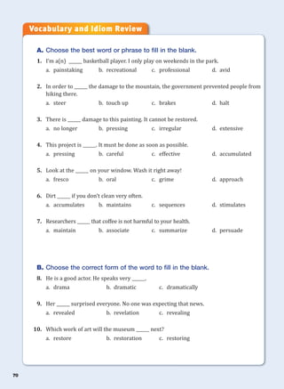 70
A. Choose the best word or phrase to fill in the blank.
1. I’m a(n) ______ basketball player. I only play on weekends in the park.
a. painstaking b. recreational c. professional d. avid
2. In order to ______ the damage to the mountain, the government prevented people from
hiking there.
a. steer b. touch up c. brakes d. halt
3. There is ______ damage to this painting. It cannot be restored.
a. no longer b. pressing c. irregular d. extensive
4. This project is ______. It must be done as soon as possible.
a. pressing b. careful c. effective d. accumulated
5. Look at the ______ on your window. Wash it right away!
a. fresco b. oral c. grime d. approach
6. Dirt ______ if you don’t clean very often.
a. accumulates b. maintains c. sequences d. stimulates
7. Researchers ______ that coffee is not harmful to your health.
a. maintain b. associate c. summarize d. persuade
B. Choose the correct form of the word to fill in the blank.
8. He is a good actor. He speaks very ______.
a. drama b. dramatic c. dramatically
9. Her ______ surprised everyone. No one was expecting that news.
a. revealed b. revelation c. revealing
10. Which work of art will the museum ______ next?
a. restore b. restoration c. restoring
Vocabulary and Idiom Review
 