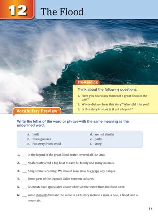 The Flood
Vocabulary Preview
Write the letter of the word or phrase with the same meaning as the
underlined word.
1. ____ In the legend of the great flood, water covered all the land.
2. ____ Noah constructed a big boat to save his family and many animals.
3. ____ A big storm is coming! We should leave now to escape any danger.
4. ____ Some parts of the legends differ between cultures.
5. ____ Scientists have speculated about where all the water from the flood went.
6. ____ Some elements that are the same in each story include a man, a boat, a flood, and a
mountain.
a. built d. are not similar
b. made guesses e. parts
c. run away from; avoid f. story
Pre-Reading
Think about the following questions.
1. Have you heard any stories of a great flood in the
past?
2. Where did you hear this story? Who told it to you?
3. Is this story true, or is it just a legend?
71
 