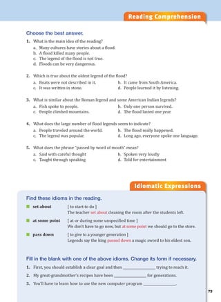 Reading Comprehension
Idiomatic Expressions
Choose the best answer.
1. What is the main idea of the reading?
a. Many cultures have stories about a flood.
b. A flood killed many people.
c. The legend of the flood is not true.
d. Floods can be very dangerous.
2. Which is true about the oldest legend of the flood?
a. Boats were not described in it. b. It came from South America.
c. It was written in stone. d. People learned it by listening.
3. What is similar about the Roman legend and some American Indian legends?
a. Fish spoke to people. b. Only one person survived.
c. People climbed mountains. d. The flood lasted one year.
4. What does the large number of flood legends seem to indicate?
a. People traveled around the world. b. The flood really happened.
c. The legend was popular. d. Long ago, everyone spoke one language.
5. What does the phrase “passed by word of mouth” mean?
a. Said with careful thought b. Spoken very loudly
c. Taught through speaking d. Told for entertainment
Find these idioms in the reading.
 set about [ to start to do ]
The teacher set about cleaning the room after the students left.
 at some point [ at or during some unspecified time ]
We don’t have to go now, but at some point we should go to the store.
 pass down [ to give to a younger generation ]
Legends say the king passed down a magic sword to his eldest son.
Fill in the blank with one of the above idioms. Change its form if necessary.
1. First, you should establish a clear goal and then ____________________ trying to reach it.
2. My great-grandmother’s recipes have been ____________________ for generations.
3. You’ll have to learn how to use the new computer program ____________________.
73
 