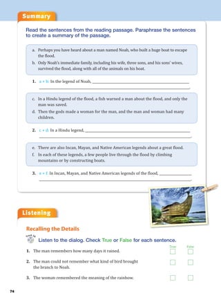 Summary
74
Listening
Read the sentences from the reading passage. Paraphrase the sentences
to create a summary of the passage.
a. Perhaps you have heard about a man named Noah, who built a huge boat to escape
the flood.
b. Only Noah’s immediate family, including his wife, three sons, and his sons’ wives,
survived the flood, along with all of the animals on his boat.
1. a + b: In the legend of Noah, ____________________________________________________________
_____________________________________________________________________________________________.
c. In a Hindu legend of the flood, a fish warned a man about the flood, and only the
man was saved.
d. Then the gods made a woman for the man, and the man and woman had many
children.
2. c + d: In a Hindu legend, _________________________________________________________________
______________________________________________________________________________________________.
e. There are also Incan, Mayan, and Native American legends about a great flood.
f. In each of these legends, a few people live through the flood by climbing
mountains or by constructing boats.
3. e + f: In Incan, Mayan, and Native American legends of the flood, ____________________
______________________________________________________________________________________________.
Listen to the dialog. Check True or False for each sentence.
1. The man remembers how many days it rained.
2. The man could not remember what kind of bird brought
the branch to Noah.
3. The woman remembered the meaning of the rainbow.
Recalling the Details
Track 24
True False
 