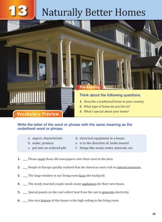 Naturally Better Homes
Vocabulary Preview
Pre-Reading
Think about the following questions.
1. Describe a traditional home in your country.
2. What type of home do you live in?
3. What’s special about your home?
Write the letter of the word or phrase with the same meaning as the
underlined word or phrase.
1. ____ Please stack those old newspapers over there next to the door.
2. ____ People in Europe quickly realized that the Americas were rich in natural resources.
3. ____ The large window in our living room faces the backyard.
4. ____ The newly married couple needs many appliances for their new house.
5. ____ Special panels on the roof collect heat from the sun to generate electricity.
6. ____ One nice feature of this house is the high ceiling in the living room.
a. aspect; characteristic d. electrical equipment in a house
b. make; produce e. is in the direction of; looks toward
c. put into an ordered pile f. things like wood, water, minerals, etc.
77
 
