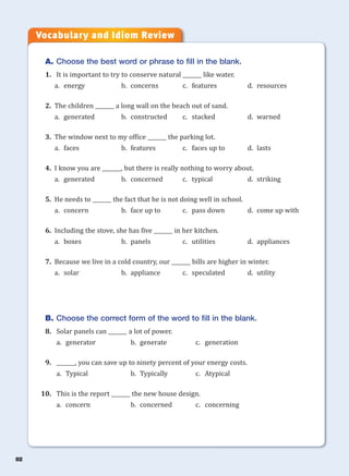 82
A. Choose the best word or phrase to fill in the blank.
1. It is important to try to conserve natural _______ like water.
a. energy b. concerns c. features d. resources
2. The children _______ a long wall on the beach out of sand.
a. generated b. constructed c. stacked d. warned
3. The window next to my office _______ the parking lot.
a. faces b. features c. faces up to d. lasts
4. I know you are _______, but there is really nothing to worry about.
a. generated b. concerned c. typical d. striking
5. He needs to _______ the fact that he is not doing well in school.
a. concern b. face up to c. pass down d. come up with
6. Including the stove, she has five _______ in her kitchen.
a. boxes b. panels c. utilities d. appliances
7. Because we live in a cold country, our _______ bills are higher in winter.
a. solar b. appliance c. speculated d. utility
B. Choose the correct form of the word to fill in the blank.
8. Solar panels can _______ a lot of power.
a. generator b. generate c. generation
9. _______, you can save up to ninety percent of your energy costs.
a. Typical b. Typically c. Atypical
10. This is the report _______ the new house design.
a. concern b. concerned c. concerning
Vocabulary and Idiom Review
 