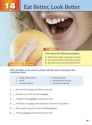 Eat Better, Look Better
Vocabulary Preview
Write the letter of the word or phrase with the same meaning as the
underlined word.
1. ____ She uses lots of creams and lotions on her skin.
2. ____ He looks very old. He has lots of wrinkles.
3. ____ Sunlight has the capability to damage your skin.
4. ____ The doctor was cautious about giving new medicines to his patients.
5. ____ Many people say garlic has lots of healthy properties.
6. ____ The boy sustained several injuries from his fall.
a. a thick, milky product d. ability; potential
b. careful e. characteristics; features
c. received; suffered f. small folds in the skin
Pre-Reading
Think about the following questions.
1. Which kinds of food are good for our skin?
2. How do these kinds of food help our skin?
3. How often do you eat these kinds of food?
83
 
