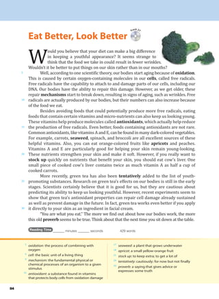 5
oxidation: the process of combining with
oxygen
6
cell: the basic unit of a living thing
9
mechanism: the fundamental physical or
chemical processes of an organism to a given
stimulus
14
antioxidant: a substance found in vitamins
that protects body cells from oxidation damage
17
seaweed: a plant that grows underwater
18
apricot: a small yellow-orange fruit
21
stock up: to keep extra; to get a lot of
24
tentatively: cautiously; for now but not finally
32
proverb: a saying that gives advice or
expresses some truth
84
W
ould you believe that your diet can make a big difference
in keeping a youthful appearance? It seems strange to
think that the food we take in could result in fewer wrinkles.
Wouldn’t it be better to put things on our skin rather than in our mouths?
Well, according to one scientific theory, our bodies start aging because of oxidation.
This is caused by certain oxygen-containing molecules in our cells, called free radicals.
Free radicals have the capability to attach to and damage parts of our cells, including our
DNA. Our bodies have the ability to repair this damage. However, as we get older, these
repair mechanisms start to break down, resulting in signs of aging, such as wrinkles. Free
radicals are actually produced by our bodies, but their numbers can also increase because
of the food we eat.
Besides avoiding foods that could potentially produce more free radicals, eating
foods that contain certain vitamins and micro-nutrients can also keep us looking young.
These vitamins help produce molecules called antioxidants, which actually help reduce
the production of free radicals. Even better, foods containing antioxidants are not rare.
Common antioxidants, like vitamins A and E, can be found in many dark-colored vegetables.
For example, carrots, seaweed, spinach, and broccoli are all excellent sources of these
helpful vitamins. Also, you can eat orange-colored fruits like apricots and peaches.
Vitamins A and E are particularly good for helping your skin remain young-looking.
These nutrients strengthen your skin and make it soft. However, if you really want to
stock up quickly on nutrients that benefit your skin, you should eat cow’s liver. One
small piece of cooked cow’s liver contains twice as much vitamin A as half a cup of
cooked carrots.
More recently, green tea has also been tentatively added to the list of youth-
promoting substances. Research on green tea’s effects on our bodies is still in the early
stages. Scientists certainly believe that it is good for us, but they are cautious about
predicting its ability to keep us looking youthful. However, recent experiments seem to
show that green tea’s antioxidant properties can repair cell damage already sustained
as well as prevent damage in the future. In fact, green tea works even better if you apply
it directly to your skin as an ingredient in facial cream.
“You are what you eat.” The more we find out about how our bodies work, the more
this old proverb seems to be true. Think about that the next time you sit down at the table.
Reading Time _______ minutes _______ seconds 429 words
Track 27
Eat Better, Look Better
5
10
15
20
25
30
 