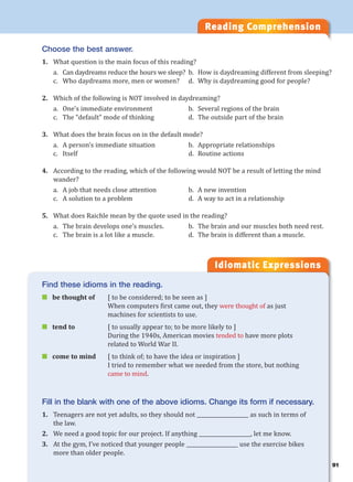 Reading Comprehension
Idiomatic Expressions
Choose the best answer.
1. What question is the main focus of this reading?
a. Can daydreams reduce the hours we sleep? b. How is daydreaming different from sleeping?
c. Who daydreams more, men or women? d. Why is daydreaming good for people?
2. Which of the following is NOT involved in daydreaming?
a. One’s immediate environment b. Several regions of the brain
c. The “default” mode of thinking d. The outside part of the brain
3. What does the brain focus on in the default mode?
a. A person’s immediate situation b. Appropriate relationships
c. Itself d. Routine actions
4. According to the reading, which of the following would NOT be a result of letting the mind
wander?
a. A job that needs close attention b. A new invention
c. A solution to a problem d. A way to act in a relationship
5. What does Raichle mean by the quote used in the reading?
a. The brain develops one’s muscles. b. The brain and our muscles both need rest.
c. The brain is a lot like a muscle. d. The brain is different than a muscle.
Find these idioms in the reading.
 be thought of [ to be considered; to be seen as ]
When computers first came out, they were thought of as just
machines for scientists to use.
 tend to [ to usually appear to; to be more likely to ]
During the 1940s, American movies tended to have more plots
related to World War II.
 come to mind [ to think of; to have the idea or inspiration ]
I tried to remember what we needed from the store, but nothing
came to mind.
Fill in the blank with one of the above idioms. Change its form if necessary.
1. Teenagers are not yet adults, so they should not ____________________ as such in terms of
the law.
2. We need a good topic for our project. If anything ____________________, let me know.
3. At the gym, I’ve noticed that younger people ____________________ use the exercise bikes
more than older people.
91
 
