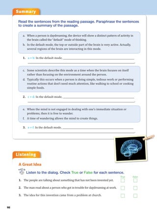Summary
92
Read the sentences from the reading passage. Paraphrase the sentences
to create a summary of the passage.
a. When a person is daydreaming, the device will show a distinct pattern of activity in
the brain called the “default” mode of thinking.
b. In the default mode, the top or outside part of the brain is very active. Actually,
several regions of the brain are interacting in this mode.
1. a + b: In the default mode, ______________________________________________________________
_____________________________________________________________________________________________.
c. Some scientists describe this mode as a time when the brain focuses on itself
rather than focusing on the environment around the person.
d. Typically this occurs when a person is doing simple, tedious work or performing
routine actions that don’t need much attention, like walking to school or cooking
simple foods.
2. c + d: In the default mode, ______________________________________________________________
_____________________________________________________________________________________________.
e. When the mind is not engaged in dealing with one’s immediate situation or
problems, then it is free to wander.
f. A time of wandering allows the mind to create things.
3. e + f: In the default mode, ______________________________________________________________
_____________________________________________________________________________________________.
Listen to the dialog. Check True or False for each sentence.
1. The people are talking about something that has not been invented yet.
2. The man read about a person who got in trouble for daydreaming at work.
3. The idea for this invention came from a problem at church.
A Great Idea
Track 30
True False
Listening
 