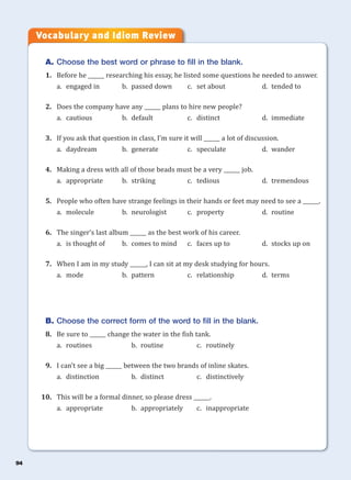 94
A. Choose the best word or phrase to fill in the blank.
1. Before he ______ researching his essay, he listed some questions he needed to answer.
a. engaged in b. passed down c. set about d. tended to
2. Does the company have any ______ plans to hire new people?
a. cautious b. default c. distinct d. immediate
3. If you ask that question in class, I’m sure it will ______ a lot of discussion.
a. daydream b. generate c. speculate d. wander
4. Making a dress with all of those beads must be a very ______ job.
a. appropriate b. striking c. tedious d. tremendous
5. People who often have strange feelings in their hands or feet may need to see a ______.
a. molecule b. neurologist c. property d. routine
6. The singer’s last album ______ as the best work of his career.
a. is thought of b. comes to mind c. faces up to d. stocks up on
7. When I am in my study ______, I can sit at my desk studying for hours.
a. mode b. pattern c. relationship d. terms
B. Choose the correct form of the word to fill in the blank.
8. Be sure to ______ change the water in the fish tank.
a. routines b. routine c. routinely
9. I can’t see a big ______ between the two brands of inline skates.
a. distinction b. distinct c. distinctively
10. This will be a formal dinner, so please dress ______.
a. appropriate b. appropriately c. inappropriate
Vocabulary and Idiom Review
 