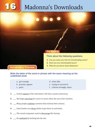 Madonna’s Downloads
Vocabulary Preview
Pre-Reading
Think about the following questions.
1. Can you name any sites for downloading music?
2. Have you ever downloaded music?
3. What do you know about Madonna?
Write the letter of the word or phrase with the same meaning as the
underlined word.
1. ____ Certain aspects of the entertainer’s life have caused controversy.
2. ____ She began pursuing her career in music when she was in her twenties.
3. ____ Many people condemn countries that mistreat their citizens.
4. ____ Some hunters use decoy ducks to get closer to real ducks.
5. ____ The record companies want to discourage file sharing.
6. ____ He retaliated by hacking into the site.
a. got revenge d. trick; fake
b. prevent; oppose e. trying to succeed in
c. parts f. criticize strongly; reject
95
 