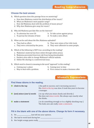 Reading Comprehension
Idiomatic Expressions
Choose the best answer.
1. Which question does this passage focus on answering?
a. How does Madonna control the distribution of her music?
b. What are Madonna’s most popular songs?
c. How did Madonna deal with the problem of music piracy?
d. Why does Madonna give away her music?
2. Why did Madonna put fake files on the Internet?
a. To advertise her new CD b. To take action against piracy
c. To pursue her dreams of fame d. To make a new album
3. What can be said about the files Madonna uploaded?
a. They had no effect. b. They were mixes of her title track.
c. They were criticized by the press. d. They were offensive to some people.
4. Which of the following is NOT true, according to the reading?
a. Madonna’s material has been stolen through online piracy.
b. Madonna prevented American Life from being downloaded.
c. Hackers were able to change Madonna’s official website.
d. Online file sharing is a controversial issue.
5. Which word is closest in meaning to the word “approach” in this reading?
a. Coming near a place b. Coming near in time
c. Way to deal with a problem d. First contact to make a business offer
Find these idioms in the reading.
 climb to the top [ the path to success; one’s increasing success ]
His climb to the top was slow. It took him years to become
a manager.
 (not) mince (one’s) words [ to say what you mean clearly and directly ]
She does not mince words. She always says exactly what
she thinks.
 make a statement [ to do something strongly or in a slightly shocking way ]
The bold, new ads really make a statement.
Fill in the blank with one of the above idioms. Change its form if necessary.
1. Do ____________________. Just tell me your opinion.
2. She had to work hard during her ________________________________.
3. Her bright orange pants really ________________________________.
97
 
