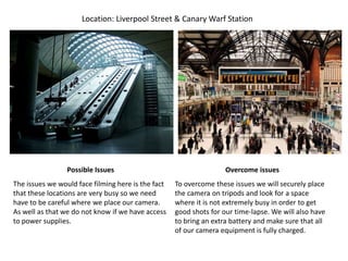 Location: Liverpool Street & Canary Warf Station
Possible Issues Overcome issues
The issues we would face filming here is the fact
that these locations are very busy so we need
have to be careful where we place our camera.
As well as that we do not know if we have access
to power supplies.
To overcome these issues we will securely place
the camera on tripods and look for a space
where it is not extremely busy in order to get
good shots for our time-lapse. We will also have
to bring an extra battery and make sure that all
of our camera equipment is fully charged.
 