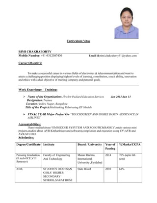 Curriculum Vitae

RIMI CHAKRABORTY
Mobile Number: +91-9312087430

Email id:rimi.chakraborty91@yahoo.com

Career Objective:
To make a successful career in various fields of electronics & telecommunication and want to
attain a challenging position displaying highest levels of learning, contribution, coach ability, innovation
and ethics with a dual objective of meeting company and personal goals.

Work Experience – Training:
 Name of the Organization: Hewlett Packard Education Services
Designation:Trainee
Location: Indira Nagar, Bangalore
Title of the Project:Multitasking Robot using RF Module

Jan 2013-Jun 13

 FINAL YEAR Major Project On-“TOUCHSCREEN AND ZIGBEE BASED ASSISTANCE IN
AIRLINES”

Accountabilities:
I have studied about “EMBEDDED SYSYTEM AND ROBOTICS(BASIC)”,made various mini
projects,studied about AVR Kit(hardware and software),compilation and execution using CV-AVR and
AVR-STUDIO.

Scholastics:
Degree/Certificate Institute

Board / University

Year of
Passing

%Marks/CGPA

Persuing Graduation
(B.tech-ECE,VIII
Semester)

Faculty of Engineering
And Technology

Manav Rachna
International
University ,Faridabad

2014

70% (upto 6th
sem)

XIIth

ST JOHN’S DIOCESAN
GIRLS’ HIGHER
SECONDARY
SCHOOL,SARAT BOSE

State Board

2010

62%

 
