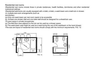 Residential rest rooms
•Residential rest rooms include those in private residences, health facilities, dormitories and other residential
institutional settings.
•Residential bathrooms are usually equipped with a toilet, a bidet, a wash-basin and a bath-tub or shower.
•In multiple-rest-room arrangements (such as
dormitories):
(a) Only one wash-basin per rest room needs to be accessible
(b) At least one shower stall and one toilet stall should be designed for a wheelchair user.
•To save space in private occupancies:
(a) The tiled floor area adjacent to the tub can be used as a shower space;
(b) The wash-basin seat might be used as a seat during the use of the washbasin or the hand shower.
•The size and layout of residential rest rooms should comply with the minimum requirements. FIG. 12.




                                           FIG. 12
 