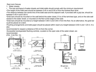Rest room fixtures
1. Water closets:
• The size and layout of water-closets and toilet stalls should comply with the minimum requirement
•The height of the toilet seat should be between 0.45 m and 0.50 m from the finished floor level.
•The distance between the centre line of the toilet seat and the adjacent wall, if provided with a grip bar, should be
between 0.45 m and 0.50 m.
•Grab bars should be mounted on the wall behind the water closet, if it is of the tank-less type, and on the side wall
closest to the water closet, or mounted on the floor at the edges of the seat.
•Grab bars should be mounted at a height between 0.85 m and 0.95 m from the floor. As an alternative, the grab bar
could be placed at a slant.
•Flushing arrangements and toilet paper should be placed within reach at a height between 0.50 m and 1.20 m. It is
also
recommended to respect a distance of 50 cm from the corner.
•Accessible handoperated flushing controls, Located on the open side of the water-closet, are
recommended.
(FIG. 13 & FIG. 14)




                         FIG. 13                                              FIG. 14
 