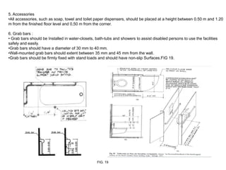 5. Accessories
•All accessories, such as soap, towel and toilet paper dispensers, should be placed at a height between 0.50 m and 1.20
m from the finished floor level and 0,50 m from the corner.

6. Grab bars :
• Grab bars should be Installed in water-closets, bath-tubs and showers to assist disabled persons to use the facilities
safely and easily.
•Grab bars should have a diameter of 30 mm to 40 mm.
•Wall-mounted grab bars should extent between 35 mm and 45 mm from the wall.
•Grab bars should be firmly fixed with stand loads and should have non-slip Surfaces.FIG 19.




                                                  FIG. 19
 