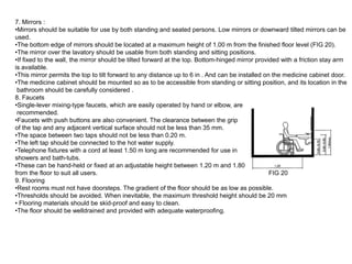 7. Mirrors :
•Mirrors should be suitable for use by both standing and seated persons. Low mirrors or downward tilted mirrors can be
used.
•The bottom edge of mirrors should be located at a maximum height of 1.00 m from the finished floor level (FIG 20).
•The mirror over the lavatory should be usable from both standing and sitting positions.
•If fixed to the wall, the mirror should be tilted forward at the top. Bottom-hinged mirror provided with a friction stay arm
is available.
•This mirror permits the top to tilt forward to any distance up to 6 in . And can be installed on the medicine cabinet door.
•The medicine cabinet should be mounted so as to be accessible from standing or sitting position, and its location in the
 bathroom should be carefully considered .
8. Faucets
•Single-lever mixing-type faucets, which are easily operated by hand or elbow, are
 recommended.
•Faucets with push buttons are also convenient. The clearance between the grip
of the tap and any adjacent vertical surface should not be less than 35 mm.
•The space between two taps should not be less than 0.20 m.
•The left tap should be connected to the hot water supply.
•Telephone fixtures with a cord at least 1.50 m long are recommended for use in
showers and bath-tubs.
•These can be hand-held or fixed at an adjustable height between 1.20 m and 1.80 m
from the floor to suit all users.                                                                FIG 20
9. Flooring
•Rest rooms must not have doorsteps. The gradient of the floor should be as low as possible.
•Thresholds should be avoided. When inevitable, the maximum threshold height should be 20 mm
• Flooring materials should be skid-proof and easy to clean.
•The floor should be welldrained and provided with adequate waterproofing.
 