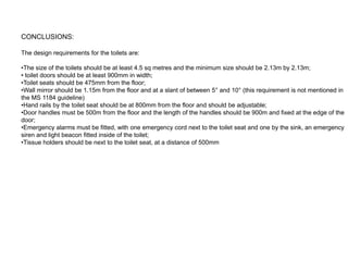 CONCLUSIONS:

The design requirements for the toilets are:

•The size of the toilets should be at least 4.5 sq metres and the minimum size should be 2.13m by 2.13m;
• toilet doors should be at least 900mm in width;
•Toilet seats should be 475mm from the floor;
•Wall mirror should be 1.15m from the floor and at a slant of between 5° and 10° (this requirement is not mentioned in
the MS 1184 guideline)
•Hand rails by the toilet seat should be at 800mm from the floor and should be adjustable;
•Door handles must be 500m from the floor and the length of the handles should be 900m and fixed at the edge of the
door;
•Emergency alarms must be fitted, with one emergency cord next to the toilet seat and one by the sink, an emergency
siren and light beacon fitted inside of the toilet;
•Tissue holders should be next to the toilet seat, at a distance of 500mm
 