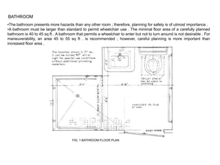 BATHROOM
•The bathroom presents more hazards than any other room ; therefore, planning for safety is of utmost importance .
•A bathroom must be larger than standard to permit wheelchair use . The minimal floor area of a carefully planned
bathroom is 40 to 45 sq ft . A bathroom that permits a wheelchair to enter but not to turn around is not desirable . For
maneuverability, an area 45 to 55 sq ft . is recommended ; however, careful planning is more important than
increased floor area .




                                      FIG. 1 BATHROOM FLOOR PLAN
 