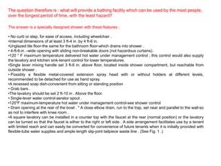 The question therefore is : what will provide a bathing facility which can be used by the most people,
over the longest period of time, with the least hazard?

The answer is a specially designed shower with these features :

• No curb or step, for ease of access, including wheelchair .
•Internal dimensions of at least 3 ft-4 in .by 4 ft-6 in.
•Unglazed tile floor-the same for the bathroom floor-which drains into shower .
• 4-ft-6-in .-wide opening with sliding non-breakable doors (not hazardous curtains).
•120 ° F maximum temperature delivered hot water under management control ; this control would also supply
the lavatory and kitchen sink-tenant control for lower temperatures.
•Single lever mixing handle set 3 ft-6 in. above floor, located inside shower compartment, but reachable from
outside shower .
• Possibly a flexible metal-covered extension spray head with or without holders at different levels,
recommended to be detached for use as hand spray.
•A recessed soap dish-convenient from sitting or standing position
• Grab bars .
•The lavatory should be set 2 ft-10 in . Above the floor.
• Single-lever water control-aerator spout .
•120"F maximum-temperature hot water under management control-see shower control
• Drain opening at the rear of the bowl . " A close elbow drain, run to the trap, set near and parallel to the wall-so
as not to interfere with knee room .
•A square lavatory can be installed in a counter top with the faucet at the rear (normal position) or the lavatory
can be turned so that the faucet is either to the right or left side . A side arrangement facilitates use by a tenant
with limited reach and can easily be converted for convenience of future tenants when it is initially provided with
flexible-tube water supplies and ample length slip-joint tailpiece waste line . (See Fig. 1 .)
 