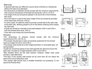 Bath-tubs:
In general bath-tubs are difficult to use by those confined to a wheelchair
 without the help of an attendant.
The dimensions of bathtubs should comply with the minimum requirements.
•The minimum dimensions of the bath-tub should be 1.60 m x 0.70 m.
•The height of the tub should be between 0.45 and 0.50 m from finished          FIG.2
 floor level.
•An in-tub seat or a seat at the same height of the tub should be provided
 at the head side of the tub. (FIG 2)
•In some cases, itt might be useful to provide a small wall at the open side
 of the bath tube, allowing people to sit on this before entering (more easily)
 the bath tube.
•A grab bar should be mounted on the wall between 0.85 m and 0.95 m               FIG.3
 from the finished floor level. (FIG 3)
•Tubs with a toe recess are recommended.
Showers:
•The dimensions of showers should comply with the minimum
requirements.(FIG. 4 & FIG. 5)
•The shower should have a seat conveniently positioned for the shower
head at a height of 0.45 m and 0.50 m.
•The shower seat should be of the hinged pull-down or removable type, not
spring-loaded.
•A grab bar should be placed on the wall opposite the seat and around the        FIG.4
back wall, mounted at a height between 0.85 m and 0.95 m.
•Slip resistant floors are the best solution; however, rubber mats could
provide a valid alternative.
•The floor of the shower stall should not be more than 20 mm below the
level of the surrounding floor area.
•The shower stall should have a levelled threshold not exceeding 13 mm
above the finished floor.

                                                                                  FIG.5
 