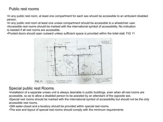 Public rest rooms
•In any public rest room, at least one compartment for each sex should be accessible to an ambulant disabled
person.
•In any public rest room at least one unisex compartment should be accessible to a wheelchair user.
•Accessible rest rooms should be marked with the international symbol of accessibility. No indication
is needed if all rest rooms are accessible.
•Pivoted doors should open outward unless sufficient space is provided within the toilet stall. FIG 11




                     FIG. 11


 Special public rest Rooms:
 •Installation of a separate unisex unit is always desirable in public buildings, even when all rest rooms are
 accessible, so as to allow a disabled person to be assisted by an attendant of the opposite sex.
 •Special rest rooms should be marked with the international symbol of accessibility but should not be the only
 accessible rest rooms.
 •39A water-closet and a lavatory should be provided within special rest rooms.
 •The size and layout of special rest rooms should comply with the minimum requirements
 