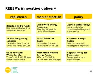 REEEP’s innovative delivery replication market creation policy Brazilian Hydro Fund: Has been replicated into  an overall RES fund EE Street Lightning  in India: Expended from 3 to 10  cities and linked to CDM China Wind Energy  Roadmap: Planning support for  China Wind Market  Social Merchant  Bank: Innovative End-User  financing of small RES West Africa Modern  Energy Fund: $12m in 76 SME in  Ghana, Mali and Senegal Uganda SWHS Policy: Integrated policy  combining buildings and  power sector  Argentina Energy  Policy: Study to establish RE targets in Argentina Regional Policy for  Guanajato: Energy policy for a  Mexican state. EE in Municipal  Water Supply: Transfer of South African experience to India 