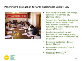 Aim: integrate sustainable energy concerns into Chinese city planning efforts Support the Panzhihua Sustainable Energy City (SEC) pilot project with a toolkit to improve Panzhihua’s use of renewables and energy efficiency  Conduct analysis of current Panzhihua’s clean energy status quo and train local stakeholders on RE and EE Develop a Sustainable Energy Project Manual Develop Panzhihua SEC Plan & Action Plan  Project partner: ACPA Panzhihua’s pilot action towards sustainable Energy City 