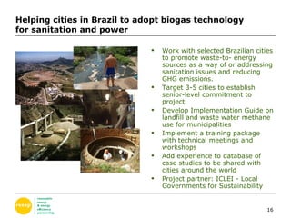 Helping cities in Brazil to adopt biogas technology  for sanitation and power Work with selected Brazilian cities to promote waste-to- energy sources as a way of or addressing sanitation issues and reducing GHG emissions.  Target 3-5 cities to establish senior-level commitment to project Develop Implementation Guide on landfill and waste water methane use for municipalities Implement a training package with technical meetings and workshops Add experience to database of case studies to be shared with cities around the world  Project partner:  ICLEI - Local Governments for Sustainability 