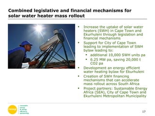 Combined legislative and financial mechanisms for solar water heater mass rollout  Increase the uptake of solar water heaters (SWH) in Cape Town and Ekurhuleni through legislation and financial mechanisms Support for City of Cape Town leading to implementation of SWH bylaw  leading to: additional 10,000 SWH units pa 6.25 MW pa, saving 20,000 t CO2 pa Development an energy efficient water heating bylaw for Ekurhuleni Creation of SWH financing mechanisms that can accelerate mass rollout across South Africa  Project partners: Sustainable Energy Africa (SEA), City of Cape Town and Ekurhuleni Metropolitan Municipality 