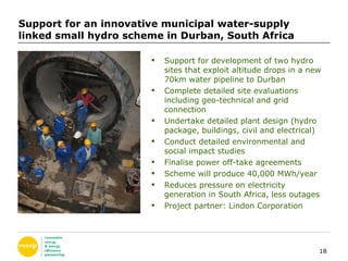Support for an innovative municipal water-supply linked small hydro scheme in Durban, South Africa Support for development of two hydro sites that exploit altitude drops in a new 70km water pipeline to Durban Complete detailed site evaluations including geo-technical and grid connection Undertake detailed plant design (hydro package, buildings, civil and electrical) Conduct detailed environmental and social impact studies Finalise power off-take agreements Scheme will produce 40,000 MWh/year Reduces pressure on electricity generation in South Africa, less outages Project partner: Lindon Corporation 