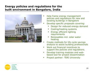 Energy policies and regulations for the  built environment in Bangalore, India Help frame energy management policies and regulations for new and existing buildings in Bangalore Develop specific proposals covering: Design for reduced energy demand Cooling/heating systems Energy efficient lighting requirements Renewables incl. solar water heating Create methods for life cycle savings analysis to assist building professionals  Work out financial incentives to support the policies and regulations. Develop training modules and web-based tool for project dissemination Project partner: TERI University 