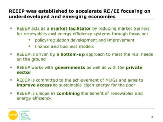 REEEP was established to accelerate RE/EE focusing on underdeveloped and emerging economies  REEEP acts as a  market facilitator  by reducing market barriers for renewables and energy efficiency systems through focus on: policy/regulation development and improvement finance and business models REEEP is driven by a  bottom-up  approach to meet the real needs on the ground REEEP works with  governments  as well as with the  private sector REEEP is committed to the achievement of MDGs and aims to  improve access  to sustainable clean energy for the poor REEEP is unique in  combining  the benefit of renewables and energy efficiency  