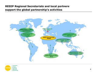 REEEP Regional Secretariats and local partners  support the global partnership’s activities REEEP Regional Office  Africa REEEP Regional Office  East Asia REEEP Regional Office  Latin America &  Caribbean REEEP Regional Office  North America REEEP Local Focal Point  MEDREP REEEP Regional Office South Asia REEEP Regional Office South East Asia & Pacific REEEP International Secretariat 