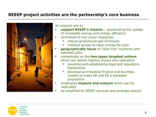 REEEP project activities are the partnership’s core business All projects aim to support REEEP’s mission  – accelerating the uptake of renewable energy and energy efficiency contribute to two major objectives  reduce greenhouse gas emissions improve access to clean energy for poor geographically focus  on “plus five” countries and selected LDCs  concentrate on the  two types targeted actions  which can deliver highest impact and replication  assisting with establishing legal and regulatory frameworks developing innovative finance and business models to make RE and EE a bankable proposition  emphasize  impacts and outputs  which can be replicated be amplified by REEEP services and strategic actions 